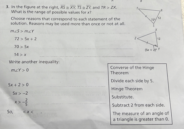 In the figure at the right, overline RS≌ overline XY,overline TS≌ overline ZY, and TR>ZX.
What is the range of possible values for x?
Choose reasons that correspond to each statement of the
solution. Reasons may be used more than once or not at all.
_
m∠ S>m∠ Y
72>5x+2
_
_
70>5x
_ (5x+2)^circ 
14>x
_
Write another inequality:
_ m∠ Y>0
Converse of the Hinge
Theorem
_
Divide each side by 5.
5x+2>0 __
Hinge Theorem
5x>-2 _
Substitute.
x>- 2/5  _
Subtract 2 from each side.
_
So, _. The measure of an angle of
a triangle is greater than 0.
_