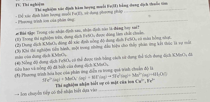 Thí nghiệm 
Thí nghiệm xác định hàm lượng muối Fe(II) bằng dung dịch thuốc tím 
- Để xác định hàm lượng muối Fe(II), sử dụng phương pháp 
- Phương trình ion của phản ứng: 
& Bài tập: Trong các nhận định sau, nhận định nào là đúng hay sai? 
(1) Trong thí nghiệm trên, dung dịch FeSO₄ được dùng làm chất chuẩn. 
(2) Dung dịch KMr _4O_4 dùng để xác định nồng độ dung dịch FeSO₄ có màu hồng nhạt. 
(3) Khi thí nghiệm tiến hành, một trong những dấu hiệu cho thấy phản ứng kết thúc là sự mất 
màu của dung dịch KMnO₄. 
(4) Nồng độ dung dịch FeSO_4 có thể được tính bằng cách sử dụng thể tích dung dịch KMnO₄ đã 
tiêu hao và nồng độ đã biết của dung dịch KMnO_4. 
(5) Phương trình hóa học của phản ứng diễn ra trong quá trình chuẩn độ là
5Fe^(2+)(aq)+MnO_4^(-(aq)+8H^+)(aq)to 5Fe^3(aq)+Mn^(2+)(aq)+4H_2O(l)
Thí nghiệm nhận biết sự có mặt của ion Cu^(2+), Fe^(3+)
Ion chuyển tiếp có thể nhận biết dựa vào 
_ 
_