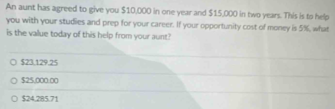 An aunt has agreed to give you $10,000 in one year and $15,000 in two years. This is to help
you with your studies and prep for your career. If your opportunity cost of money is 5%, what
is the value today of this help from your aunt?
$23.129.25
$25,000.00
$24.285.71