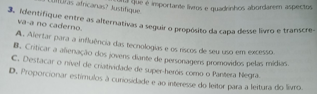 ué importante livros e quadrinhos abordarem aspectos
ulturas africanas? Justifique.
3. Identifique entre as alternativas a seguir o propósito da capa desse livro e transcre-
va-a no caderno.
A. Alertar para a influência das tecnologias e os riscos de seu uso em excesso.
B. Criticar a alienação dos jovens diante de personagens promovidos pelas mídias.
C. Destacar o nível de criatividade de super-heróis como o Pantera Negra.
D. Proporcionar estímulos à curiosidade e ao interesse do leitor para a leitura do livro.