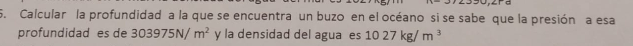 Calcular la profundidad a la que se encuentra un buzo en el océano si se sabe que la presión a esa 
profundidad es de 303975N/m^2 y la densidad del aguaes 1027kg/m^3