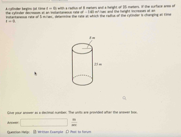 A cylinder begins (at time t=0) with a radius of 8 meters and a height of 25 meters. If the surface area of 
the cylinder decreases at an instantaneous rate of -140m^2/sec and the height increases at an 
instantaneous rate of 5 m/sec, determine the rate at which the radius of the cylinder is changing at time
t=0. 
Give your answer as a decimal number. The units are provided after the answer box. 
Answer: □  m/sec  
Question Help: ： * Written Example D Post to forum