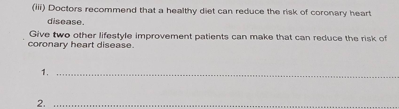 (iii) Doctors recommend that a healthy diet can reduce the risk of coronary heart 
disease. 
Give two other lifestyle improvement patients can make that can reduce the risk of 
coronary heart disease. 
1._ 
2._