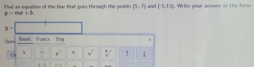 Find an equation of the line that goes through the points (5,-7) and (-5,13) , Write your answer in the form
y=mx+b.
y=
Ques _ Basic Funcs Trig × 
Ch X  □ /□   x^(□) x_□  sqrt() sqrt[n]() ↑ 
(n)