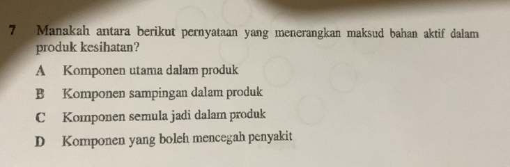 Manakah antara berikut pernyataan yang menerangkan maksud bahan aktif dalam
produk kesihatan?
A Komponen utama dalam produk
B Komponen sampingan dalam produk
C Komponen semula jadi dalam produk
D Komponen yang boleh mencegah penyakit