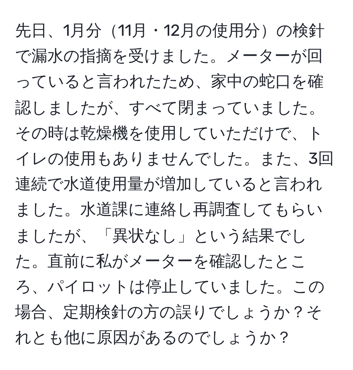 先日、1月分11月・12月の使用分の検針で漏水の指摘を受けました。メーターが回っていると言われたため、家中の蛇口を確認しましたが、すべて閉まっていました。その時は乾燥機を使用していただけで、トイレの使用もありませんでした。また、3回連続で水道使用量が増加していると言われました。水道課に連絡し再調査してもらいましたが、「異状なし」という結果でした。直前に私がメーターを確認したところ、パイロットは停止していました。この場合、定期検針の方の誤りでしょうか？それとも他に原因があるのでしょうか？