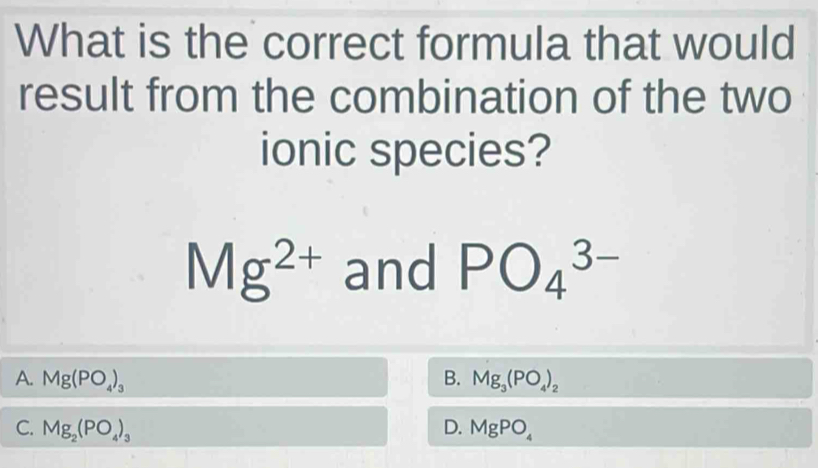 What is the correct formula that would
result from the combination of the two
ionic species?
Mg^(2+) and PO_4^((3-)
A. Mg(PO_4))_3 B. Mg_3(PO_4)_2
C. Mg_2(PO_4)_3 D. MgPO_4