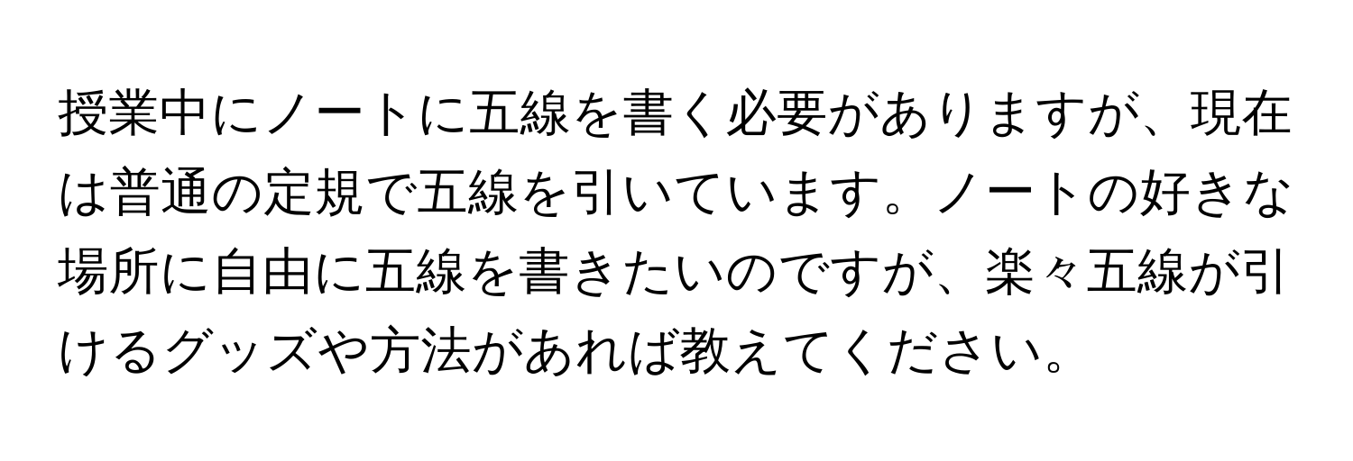 授業中にノートに五線を書く必要がありますが、現在は普通の定規で五線を引いています。ノートの好きな場所に自由に五線を書きたいのですが、楽々五線が引けるグッズや方法があれば教えてください。