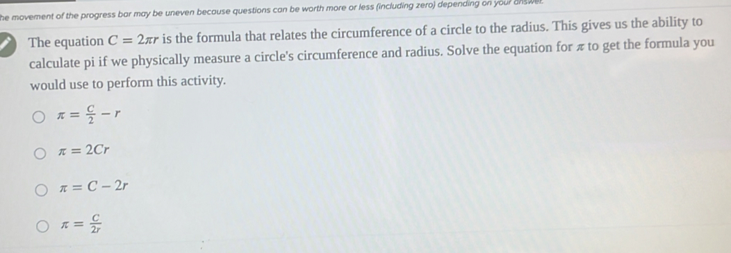 he movement of the progress bar may be uneven because questions can be worth more or less (including zero) depending on your answe r
The equation C=2π r is the formula that relates the circumference of a circle to the radius. This gives us the ability to
calculate pi if we physically measure a circle's circumference and radius. Solve the equation for π to get the formula you
would use to perform this activity.
π = C/2 -r
π =2Cr
π =C-2r
π = C/2r 