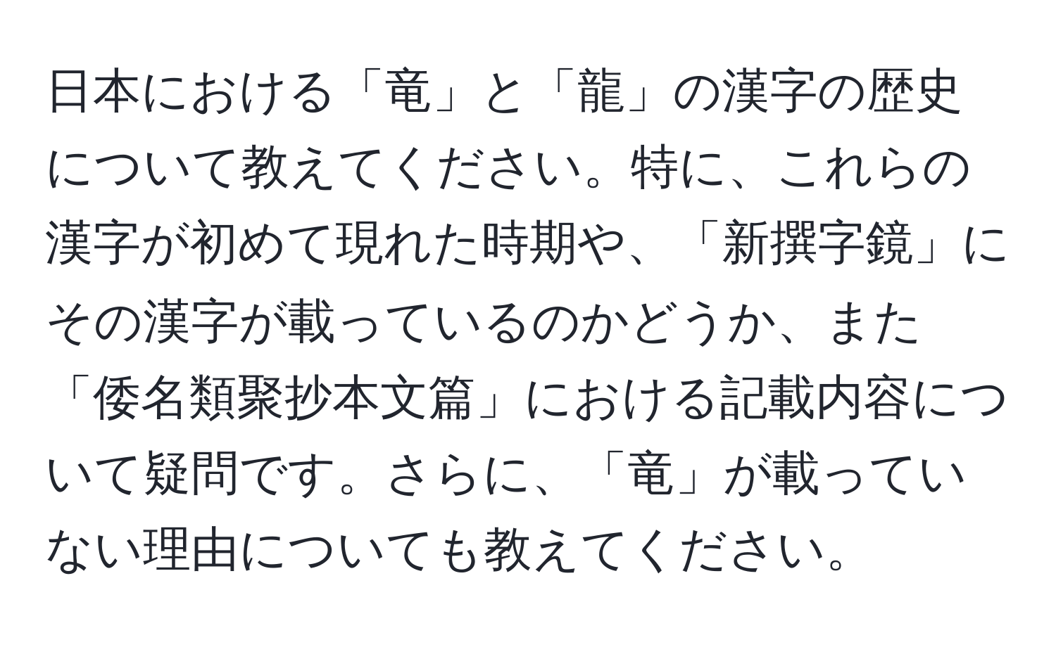 日本における「竜」と「龍」の漢字の歴史について教えてください。特に、これらの漢字が初めて現れた時期や、「新撰字鏡」にその漢字が載っているのかどうか、また「倭名類聚抄本文篇」における記載内容について疑問です。さらに、「竜」が載っていない理由についても教えてください。