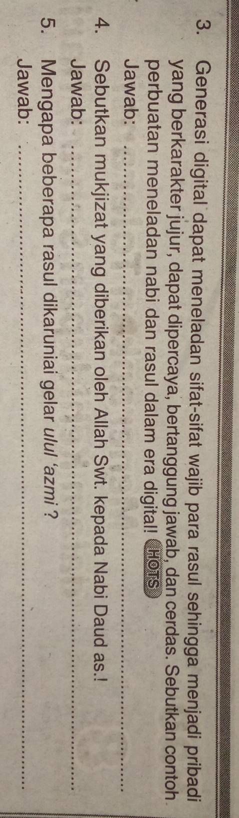 Generasi digital dapat meneladan sifat-sifat wajib para rasul sehingga menjadi pribadi 
yang berkarakter jujur, dapat dipercaya, bertanggung jawab, dan cerdas. Sebutkan contoh 
perbuatan meneladan nabi dan rasul dalam era digital! CHOTS 
Jawab:_ 
4. Sebutkan mukjizat yang diberikan oleh Allah Swt. kepada Nabi Daud as.! 
Jawab:_ 
5. Mengapa beberapa rasul dikaruniai gelar ulul ‘azmi ? 
Jawab:_