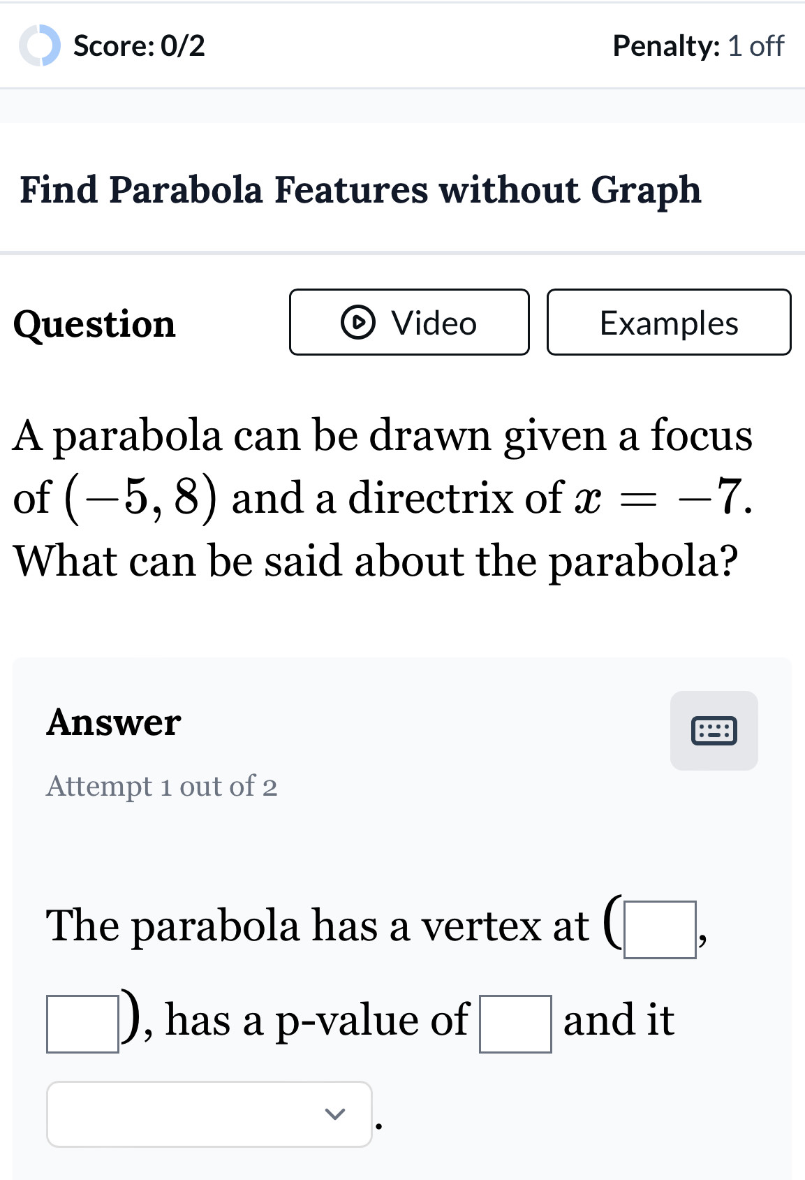 Score: 0/2 Penalty: 1 off 
Find Parabola Features without Graph 
Question Video Examples 
A parabola can be drawn given a focus 
of (-5,8) and a directrix of x=-7. 
What can be said about the parabola? 
Answer 
Attempt 1 out of 2 
The parabola has a vertex at (□ ,
□ ) , has a p -value of □ and it