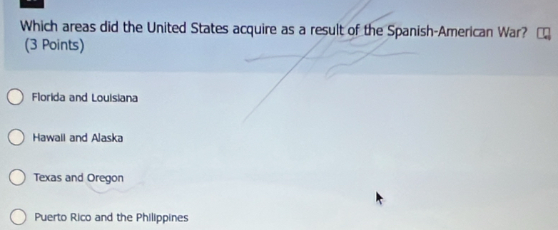 Which areas did the United States acquire as a result of the Spanish-American War?
(3 Points)
Florida and Louisiana
Hawail and Alaska
Texas and Oregon
Puerto Rico and the Philippines