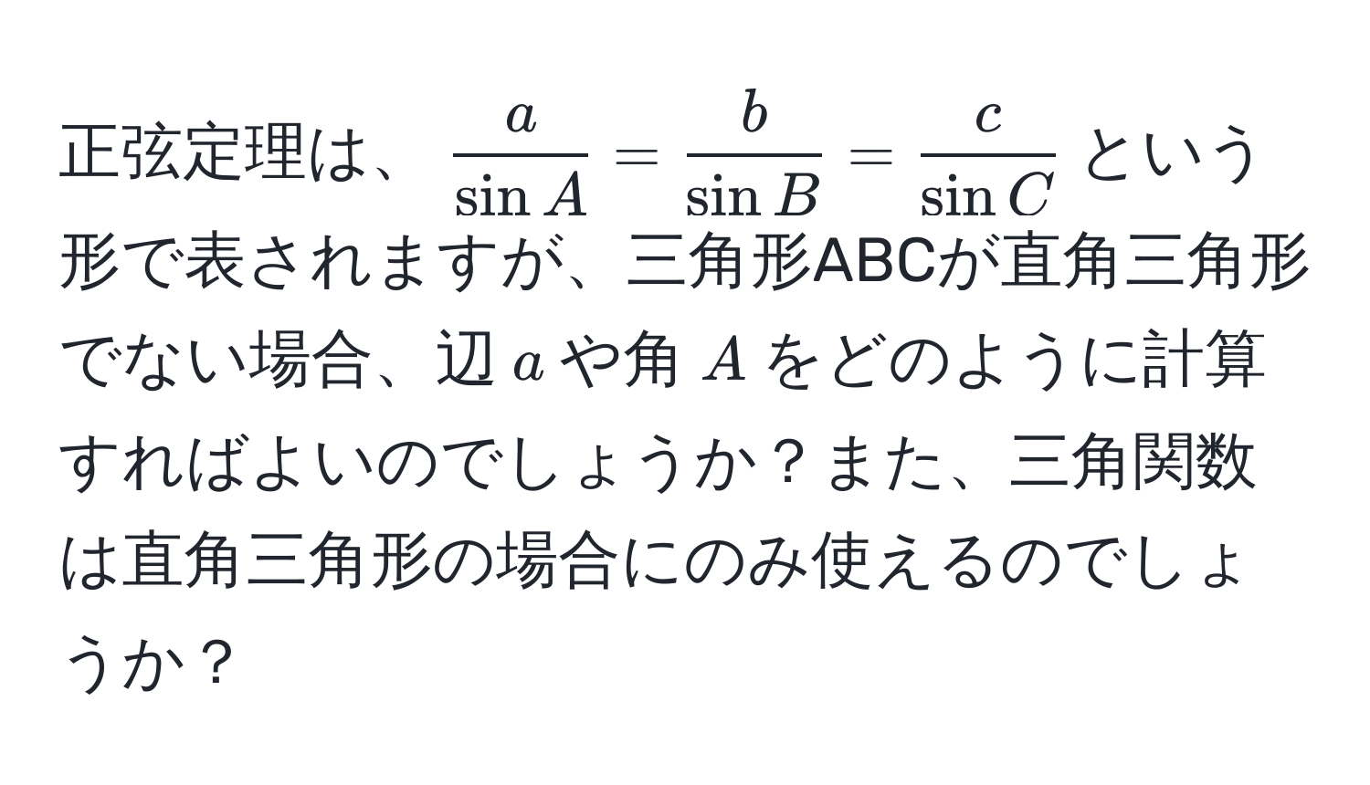 正弦定理は、$ a/sin A  =  b/sin B  =  c/sin C $という形で表されますが、三角形ABCが直角三角形でない場合、辺$a$や角$A$をどのように計算すればよいのでしょうか？また、三角関数は直角三角形の場合にのみ使えるのでしょうか？