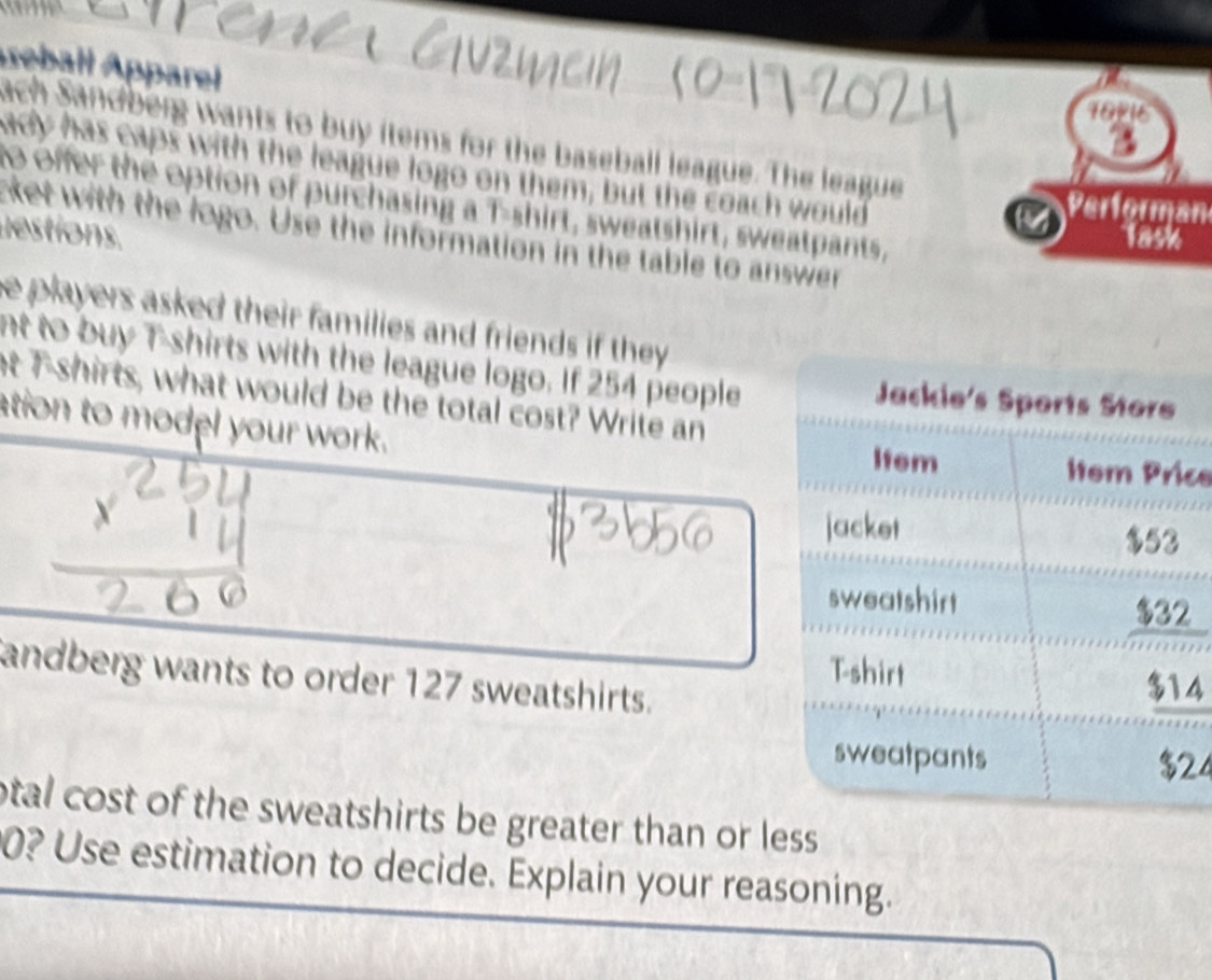 seball Apparel 
16 
ach Sandberg wants to buy items for the baseball league. The league 
ady has caps with the league logo on them, but the coach would 
to offer the option of purchasing a T-shirt, sweatshirt, sweatpants, 
d estions. 
C Performan 
cket with the logo. Use the information in the table to answer 
Task 
e players asked their families and friends if they . 
nt to buy Tshirts with the league logo. If 254 people 
at T-shirts, what would be the total cost? Write an 
ation to model your work. ce 
2 
andberg wants to order 127 sweatshirts.
4
24
otal cost of the sweatshirts be greater than or less 
0? Use estimation to decide. Explain your reasoning.