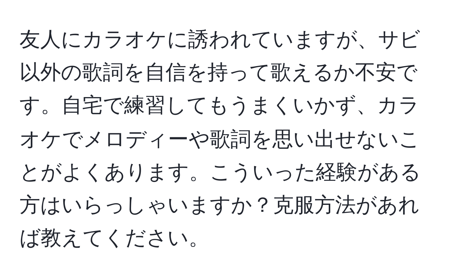 友人にカラオケに誘われていますが、サビ以外の歌詞を自信を持って歌えるか不安です。自宅で練習してもうまくいかず、カラオケでメロディーや歌詞を思い出せないことがよくあります。こういった経験がある方はいらっしゃいますか？克服方法があれば教えてください。