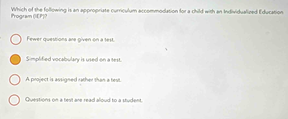 Which of the following is an appropriate curriculum accommodation for a child with an Individualized Education
Program (IEP)?
Fewer questions are given on a test.
Simplified vocabulary is used on a test.
A project is assigned rather than a test.
Questions on a test are read aloud to a student.