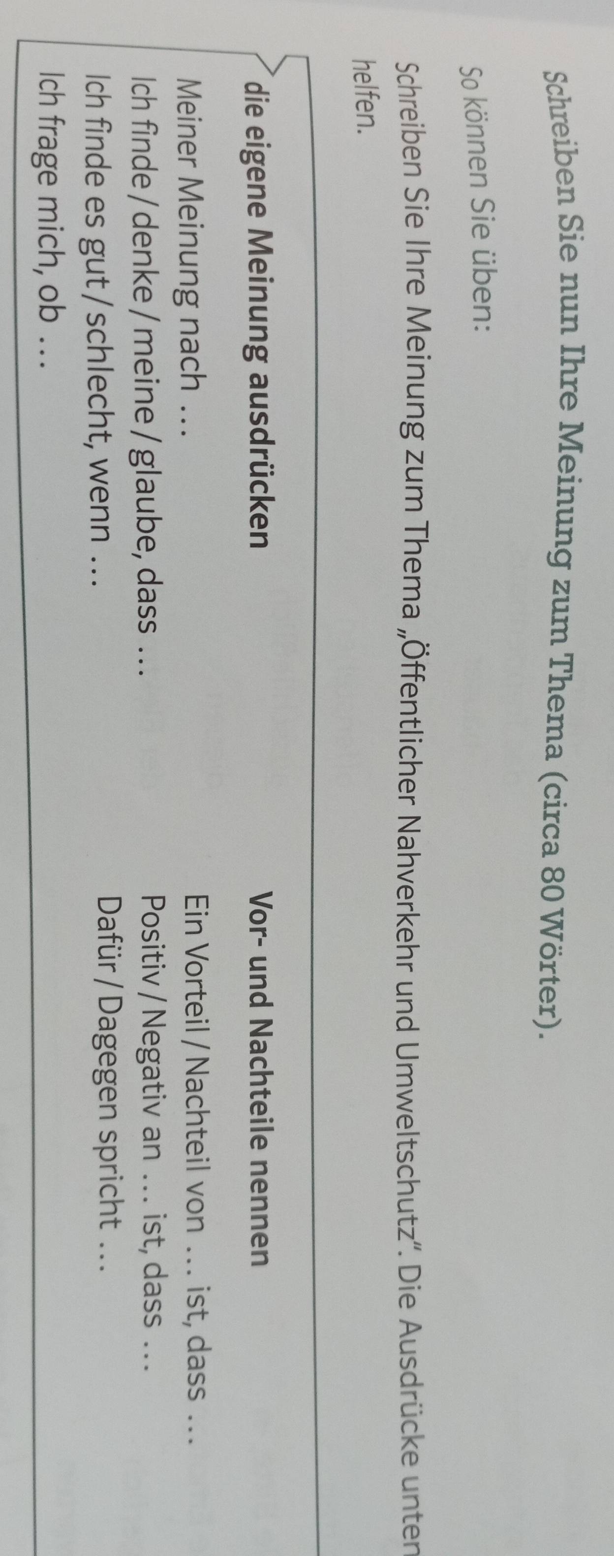 Schreiben Sie nun Ihre Meinung zum Thema (circa 80 Wörter). 
So können Sie üben: 
Schreiben Sie Ihre Meinung zum Thema „Öffentlicher Nahverkehr und Umweltschutz''. Die Ausdrücke unten 
helfen. 
die eigene Meinung ausdrücken Vor- und Nachteile nennen 
Meiner Meinung nach .. Ein Vorteil / Nachteil von .. . ist, dass ... 
Ich finde / denke / meine / glaube, dass . . . Positiv / Negativ an .. . ist, dass ... 
Ich finde es gut / schlecht, wenn ... 
Dafür / Dagegen spricht ... 
Ich frage mich, ob ...