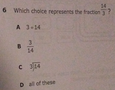 Which choice represents the fraction  14/3  ?
A 3/ 14
B  3/14 
C beginarrayr 3encloselongdiv 14endarray
D all of these