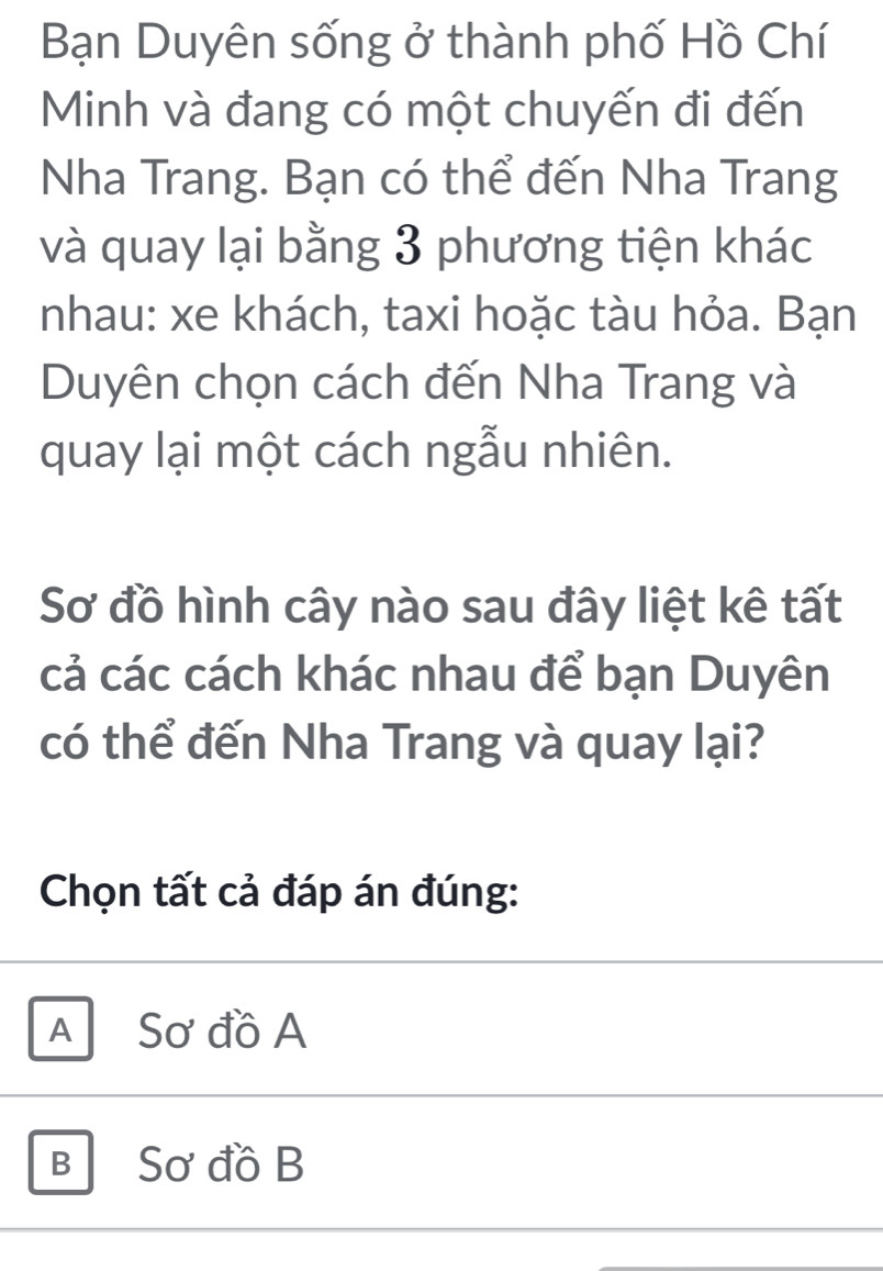 Bạn Duyên sống ở thành phố Hồ Chí
Minh và đang có một chuyến đi đến
Nha Trang. Bạn có thể đến Nha Trang
và quay lại bằng 3 phương tiện khác
nhau: xe khách, taxi hoặc tàu hỏa. Bạn
Duyên chọn cách đến Nha Trang và
quay lại một cách ngẫu nhiên.
Sơ đồ hình cây nào sau đây liệt kê tất
cả các cách khác nhau để bạn Duyên
có thể đến Nha Trang và quay lại?
Chọn tất cả đáp án đúng:
A Sơ đồ A
B Sơ đồ B