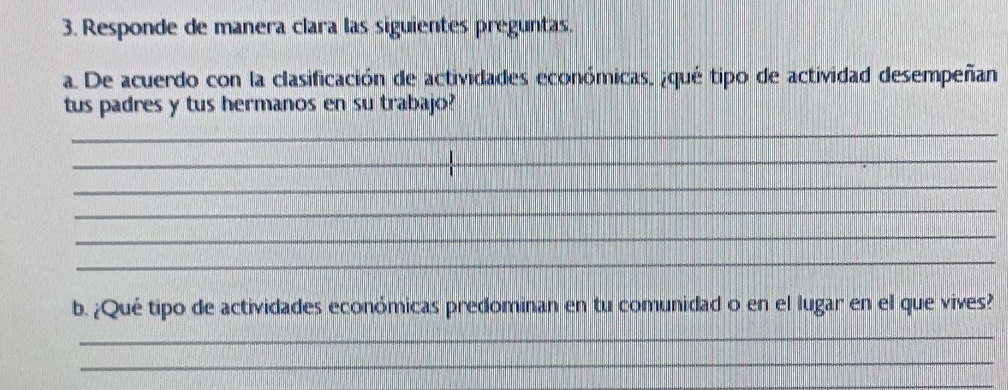 Responde de manera clara las siguientes preguntas. 
a. De acuerdo con la clasificación de actividades económicas, ¿qué tipo de actividad desempeñan 
tus padres y tus hermanos en su trabajo? 
_ 
_ 
_ 
_ 
_ 
_ 
b. ¿Qué tipo de actividades económicas predominan en tu comunidad o en el lugar en el que vives? 
_ 
_ 
_