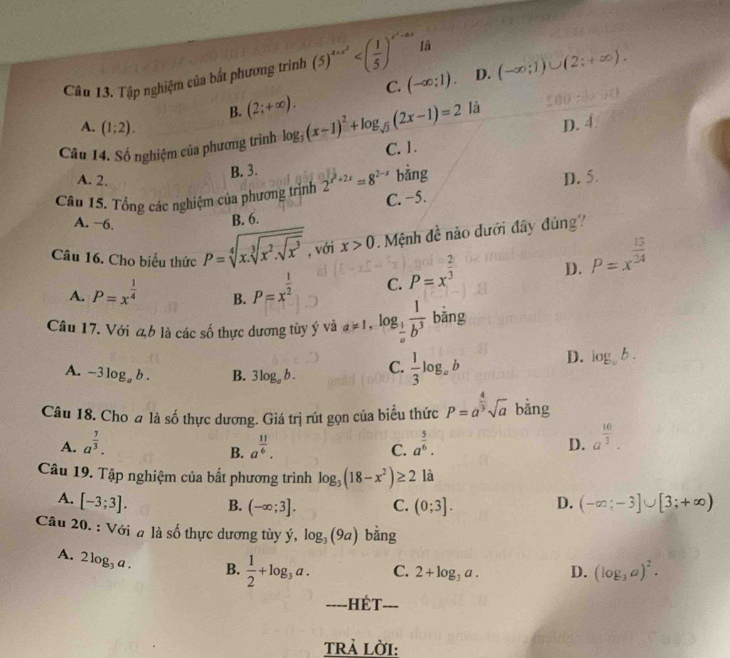 Cầu 13. Tập nghiệm của bắt phương trình (5)^4+x^2 lā
C. (-∈fty ;1). D. (-∈fty ;1)∪ (2;+∈fty ).
B. (2;+∈fty ).
A. (1;2). D. 4.
Câầu 14. Số nghiệm của phương trình log _3(x-1)^2+log _sqrt(3)(2x-1)=2 là
C. 1.
A. 2.
B. 3.
Câu 15. Tổng các nghiệm của phương trình 2^(x^2)+2x=8^(2-x) bằng D. 5.
C. −5.
A. −6.
B. 6.
Câu 16. Cho biểu thức P=sqrt[4](x.sqrt [3]x^2.sqrt x^3) , với x>0 Mệnh đề nào dưới đây đúng?
A. P=x^(frac 1)4 P=x^(frac 1)2 C. P=x^(frac 2)3
D. P=x^(frac 13)24
B.
Câu 17. Với đb là các số thực dương tùy ý và a!= 1,log _ 1/a  1/b^3  bǎng
D. log _ab.
A. -3log _ab. B. 3log _ab.
C.  1/3 log _ab
Câu 18. Cho a là số thực dương. Giá trị rút gọn của biểu thức P=a^(frac 4)3sqrt(a) bằng
A. a^(frac 7)3. a^(frac 11)6. C. a^(frac 5)6. D. a^(frac 10)3.
B.
Câu 19. Tập nghiệm của bất phương trình log _3(18-x^2)≥ 2 là
A. [-3;3]. D. (-∈fty ;-3]∪ [3;+∈fty )
B. (-∈fty ;3]. C. (0;3].
Câu 20. : Với a là số thực dương tùy ý, log _3(9a) bằng
A. 2log _3a.
B.  1/2 +log _3a.
C. 2+log _3a. D. (log _3a)^2.
-=--HÉT---
TRả LờI: