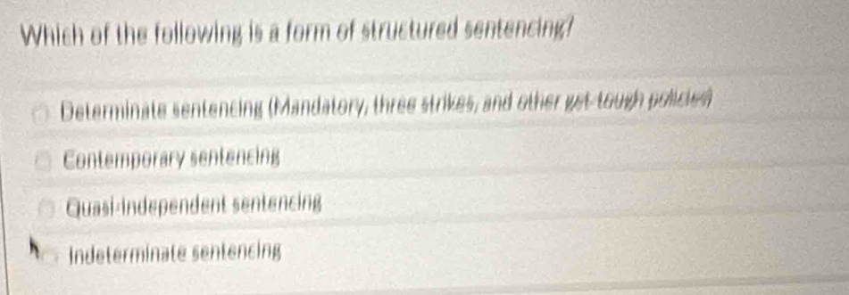 Which of the following is a form of structured sentencing?
Determinate sentencing (Mandatory, three strikes, and other gst tough policien
Contemporary sentencing
Quasi-independent sentencing
Indeterminate sentencing