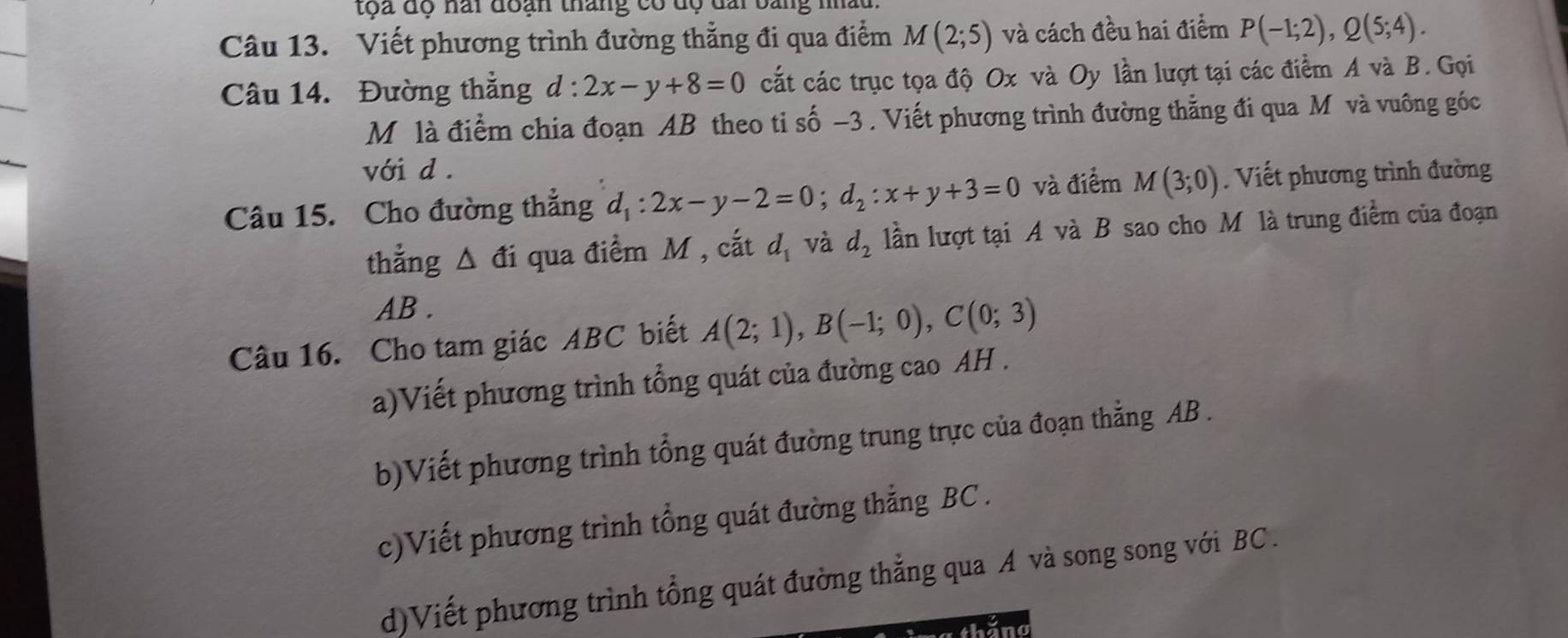 toa độ nài đoạn tháng có độ đai bang nhàu 
Câu 13. Viết phương trình đường thẳng đi qua điểm M(2;5) và cách đều hai điểm P(-1;2), Q(5;4). 
Câu 14. Đường thẳng d:2x-y+8=0 cất các trục tọa độ Ox và Oy lần lượt tại các điểm A và B. Gọi 
M là điểm chia đoạn AB theo ti shat o-3. Viết phương trình đường thẳng đi qua M và vuông góc 
với d. 
Câu 15. Cho đường thẳng d_1:2x-y-2=0; d_2:x+y+3=0 và điểm M(3;0). Viết phương trình đường 
thẳng △ di qua điểm M , cắt d_1 và d_2 lần lượt tại A và B sao cho M là trung điểm của đoạn
AB. 
Câu 16. Cho tam giác ABC biết A(2;1), B(-1;0), C(0;3)
a)Viết phương trình tổng quát của đường cao AH . 
b)Viết phương trình tổng quát đường trung trực của đoạn thẳng AB. 
c)Viết phương trình tổng quát đường thẳng BC. 
d)Viết phương trình tổng quát đường thẳng qua A và song song với BC.