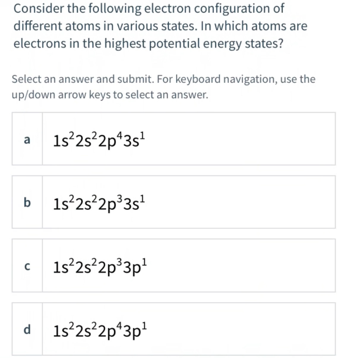 Consider the following electron configuration of
different atoms in various states. In which atoms are
electrons in the highest potential energy states?
Select an answer and submit. For keyboard navigation, use the
up/down arrow keys to select an answer.
a 1s^22s^22p^43s^1
b 1s^22s^22p^33s^1
C 1s^22s^22p^33p^1
d 1s^22s^22p^43p^1