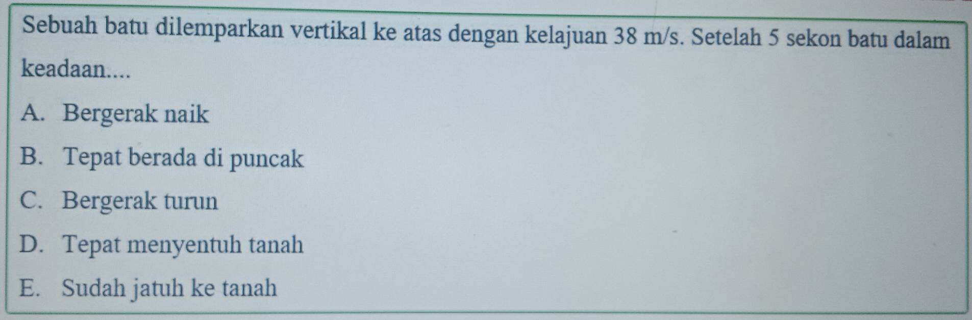 Sebuah batu dilemparkan vertikal ke atas dengan kelajuan 38 m/s. Setelah 5 sekon batu dalam
keadaan....
A. Bergerak naik
B. Tepat berada di puncak
C. Bergerak turun
D. Tepat menyentuh tanah
E. Sudah jatuh ke tanah