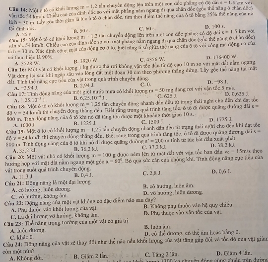 Một ô tô có khối lượng m=1,2 tần chuyền động lên trên một con đốc phẳng có độ dài s=1.5km
vận tốc 54 km/h. Chiều cao của đinh đốc so với mặt phẳng nằm ngang đi qua chân dốc (gốc thể năng ở chăn đốc)
là h=30m Lây gốc thời gian là lúc ô tô ở chân đốc, tìm thời điểm thể năng của ô tổ băng 25% thể năng của nó
tại đinh đốc. B. 50 s. C. 60 s. D. 100 s với
A. 25 s
Câu 15: Một ô tô có khổi lượng m=1,2 tần chuyển động lên trên một con dốc phẳng có độ đài s=1,5km
vận tốc 54 km/h. Chiều cao của đinh đốc so với mặt phẳng nằm ngang đi qua chân đốc (gốc thể năng ở chân đốc)
là h=30m. Xác định công suất của động cơ ô tô, biết rằng tỉ số giữa thể năng của ô tô với công mà động cơ của
nó thực hiện là 90%. C. 4356 W.
A. 3528 W. B. 3920 W. D. 176400 W.
Câu 16: Một vật có khổi lượng 1 kg được thả rơi không vận tốc đầu từ độ cạo 10 m so với mặt đất nằm ngang.
Vật dừng lại sau khi ngập sâu vào lồng đất một đoạn 30 cm theo phương thẳng đứng. Lấy gốc thế năng tại mặt
đất. Tính thể năng cực tiểu của vật trong quả trình chuyển động. C,0. D. −98 J.
A. −2,94 J. B. 2,94 J.
Câu 17: Tính động năng của một giọt nước mưa có khối lượng m=50 mg đang rơi với vận tốc 5 m/s.
A. 1,25.10^(-3)J. B. 6,25.10^(-4)J. C. 625 J. D. 0,625 J.
Câu 18: Một ô tô có khổi lượng m=1,25 tấn chuyển động nhanh dẫn đều từ trạng thái nghĩ cho đến khi đạt tốc
độ v=54 km/h thì chuyển động thắng đều. Biết rắng trong quá trình tăng tốc, ô tổ đi được quăng đường dài s=
800 m. Tính động năng của ô tổ khi nó đã tăng tốc được một khoảng thời gian 10 s.
A. 1000 J. B. 1225 J. C. 1500 J. D. 1725 J.
Câu 19: Một ô tô có khổi lượng m=1,25 tấn chuyển động nhanh dần đều từ trạng thái nghi cho đến khi đạt tốc
độ v=54 km/h thì chuyển động thẳng đều. Biết rằng trong quá trình tăng tốc, ô tổ đi được quãng đường dài s=
800 m. Tính động năng của ô tô khi nó đi được quãng đường s^,=200m tính từ lúc bắt đầu xuất phát.
A. 35,2 kJ. B. 36,2 kJ. C. 37,2 kJ. D. 38.2 kJ.
Câu 20: Một vật nhỏ có khổi lượng m=100 g được ném lên từ mặt đắt với vận tốc ban đầu v_0=15m/s theo
hướng hợp với mặt đất nằm ngang một góc alpha =60°. Bỏ qua sức cản của không khi. Tính động năng cực tiểu của
vật trong suốt quá trình chuyển động. C. 2,8 J. D. 0,6 J.
A. 11,3 J. B. 0,4 J.
Câu 21: Động năng là một đại lượng
A. có hướng, luôn dương. B. có hướng, luôn âm.
C. vô hướng, không âm. D. vô hướng, luôn dương,
Câu 22: Động năng của một vật không có đặc điểm nào sau đây?
A. Phụ thuộc vào khổi lượng của vật, B. Không phụ thuộc vào hệ quy chiếu.
C. Là đại lượng vô hướng, không âm. D. Phụ thuộc vào vận tốc của vật.
Câu 23: Thể năng trọng trường của một vật có giá trị B. luôn âm.
A. luôn dương,
C. khác 0. D. có thể dương, có thể âm hoặc bằng 0,
Câu 24: Động năng của vật sẽ thay đổi như thế nào nếu khổi lượng của vật tăng gấp đôi và tốc độ của vật giảm
còn một nửa?
C. Tăng 2 lần.
A. Không đổi. B. Giám 2 lần.  lmg 1300 kg chyẩn động cùng chiếu trên đường D. Giảm 4 lần.