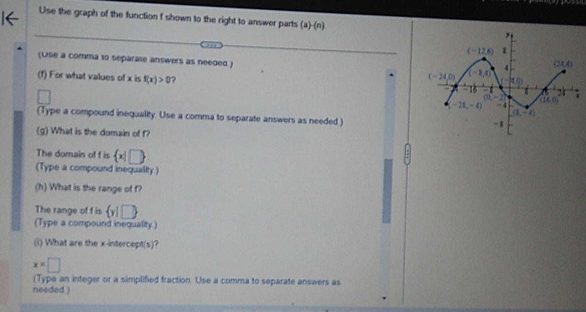 Use the graph of the function f shown to the right to answer parts (a)-(n)
(Use a comma to separate answers as needed.)
(f) For what values of x is f(x)>0 ? 
Type a compound inequality. Use a comma to separate answers as needed.)
(g) What is the domain of f?
The domain of f is  x|□ 
(Type a compound inequality)
(h) What is the range of f?
The range of f is  y|□ 
(Type a compound inequality)
(i) What are the x-intercept(s)?
x=□
(Type an integer or a simplified fraction. Use a comma to separate answers as
needed )