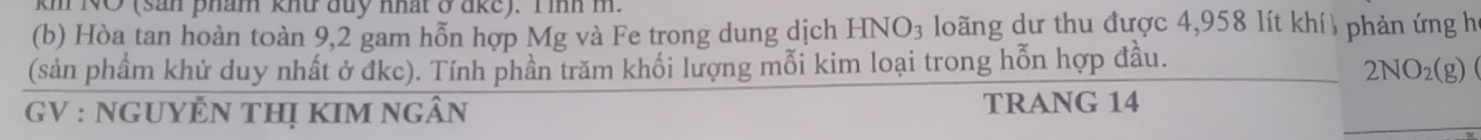 km NO (san pham khứ đuy nhất ở ake). I inh m. 
(b) Hòa tan hoàn toàn 9,2 gam hỗn hợp Mg và Fe trong dung dịch HNO_3 loãng dư thu được 4,958 lít khí) phản ứng họ 
(sản phầm khử duy nhất ở đkc). Tính phần trăm khối lượng mỗi kim loại trong hỗn hợp đầu.
2NO_2(g)
GV : NGUYÊN THị KIM NgÂn TRANG 14