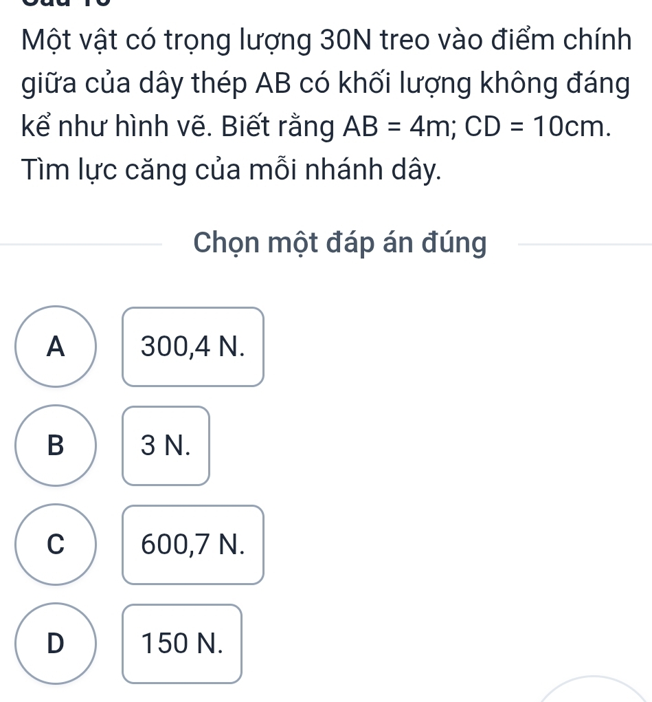 Một vật có trọng lượng 30N treo vào điểm chính
giữa của dây thép AB có khối lượng không đáng
kể như hình vẽ. Biết rằng AB=4m; CD=10cm. 
Tìm lực căng của mỗi nhánh dây.
Chọn một đáp án đúng
A 300,4 N.
B 3 N.
C 600,7 N.
D 150 N.