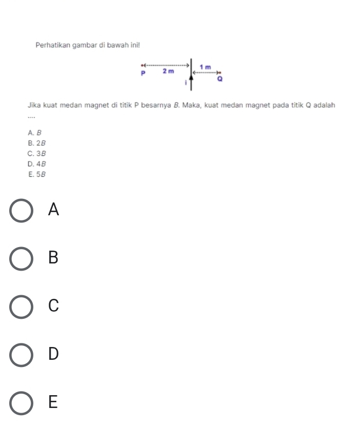 Perhatikan gambar di bawah ini!
P 2 m
1 m
i a
Jika kuat medan magnet di titik P besarnya B. Maka, kuat medan magnet pada titik Q adalah
…._
A. B
B. 2B
C. 3B
D. 4B
E. 5B
A
B
C
D
E