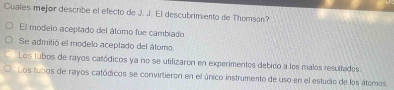 Cuales mejor describe el efecto de J. J. El descubrimiento de Thomson?
El modelo aceptado del átomo fue cambiado.
Se admitió el modelo aceptado del átomo.
Los tubos de rayos catódicos ya no se utilizaron en experimentos debido a los malos resultados
Los tubos de rayos catódicos se convirtieron en el único instrumento de uso en el estudio de los átomos.