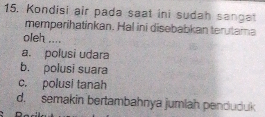 Kondisi air pada saat ini sudah sangat
memperihatinkan. Hal ini disebabkan terutama
oleh ....
a. polusi udara
b. polusi suara
c. polusi tanah
d. semakin bertambahnya jumlah penduduk