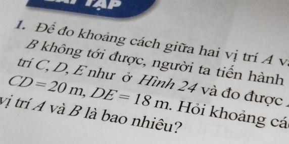 Để đo khoảng cách giữa hai vị trí Á v 
B không tới được, người ta tiến hành 
trí C, D, E như ở Hình 24 và đo được
CD=20m, DE=18m. Hỏi khoảng cá 
vị trí A và B là bao nhiêu?