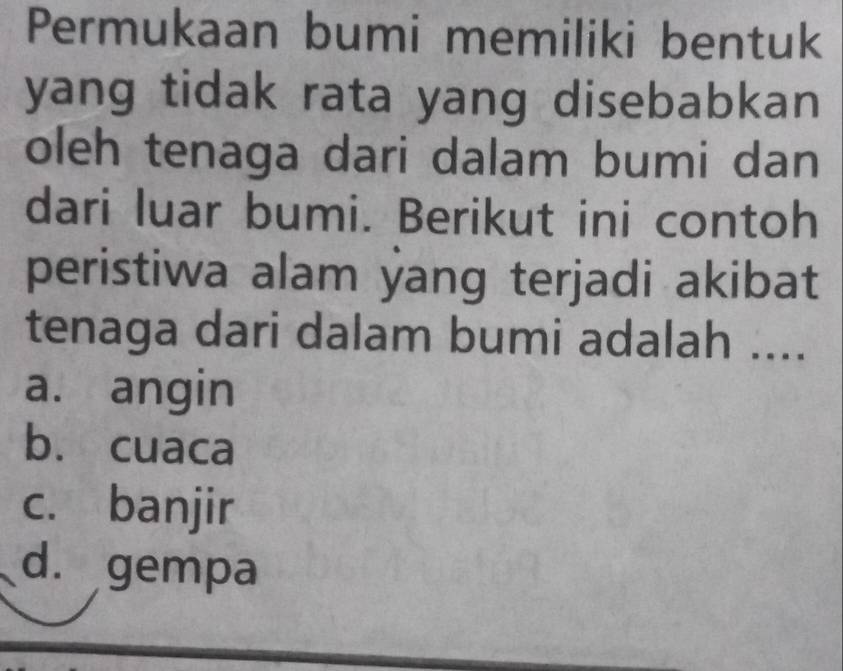 Permukaan bumi memiliki bentuk
yang tidak rata yang disebabkan 
oleh tenaga dari dalam bumi dan
dari luar bumi. Berikut ini contoh
peristiwa alam yang terjadi akibat
tenaga dari dalam bumi adalah ....
a. angin
b. cuaca
c. banjir
d. gempa