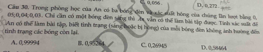 C. 0,056. D. 0,272.
Câu 30. Trong phòng học của An có ba bóng đèn và xác suất hỏng của chúng lần lượt bằng 0,
05; 0,04; 0,03. Chỉ cần có một bóng đèn sáng thì Ar vẫn có thể làm bài tập được. Tính xác suất đế
An có thể làm bài tập, biết tình trạng (sáng hoặc bị hóng) của mỗi bóng đèn không ảnh hưởng đến
tình trạng các bóng còn lại.
A. 0,99994 B. 0,95264 C. 0,26945 D. 0,58464