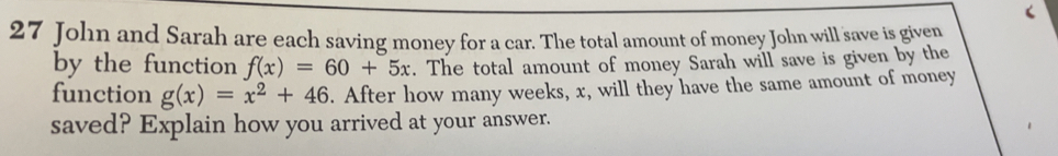 John and Sarah are each saving money for a car. The total amount of money John will save is given
by the function f(x) = 60 + 5x. The total amount of money Sarah will save is given by the
function g(x)=x^2+46. After how many weeks, x, will they have the same amount of money
saved? Explain how you arrived at your answer..