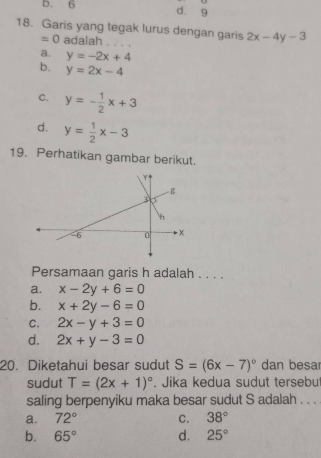 b. 6 d. 9
18. Garis yang tegak lurus dengan garis 2x-4y-3
=0 adalah . . . .
a. y=-2x+4
b. y=2x-4
C. y=- 1/2 x+3
d. y= 1/2 x-3
19. Perhatikan gambar berikut.
Persamaan garis h adalah . . . .
a. x-2y+6=0
b. x+2y-6=0
C. 2x-y+3=0
d. 2x+y-3=0
20. Diketahui besar sudut S=(6x-7)^circ  dan besar
sudut T=(2x+1)^circ . Jika kedua sudut tersebut
saling berpenyiku maka besar sudut S adalah . . . .
a. 72° C. 38°
b. 65° d. 25°