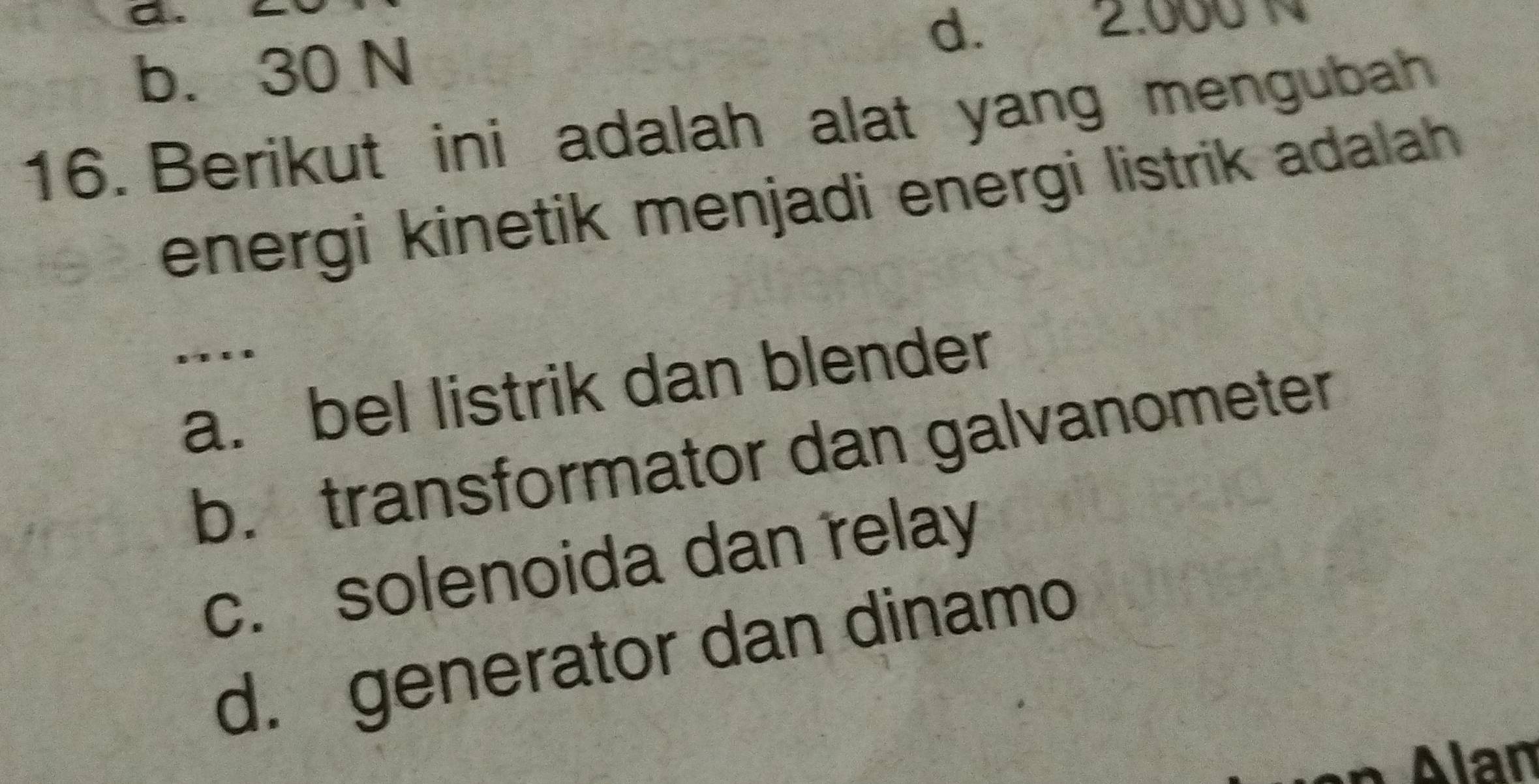 a.
b. 30 N
d. 2.000 N
16. Berikut ini adalah alat yang mengubah
energi kinetik menjadi energi listrik adalah 
.._
a. bel listrik dan blender
b. transformator dan galvanometer
c. solenoida dan relay
d. generator dan dinamo
Alan