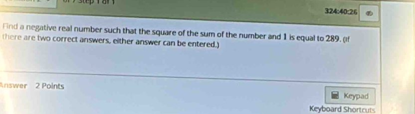 324:40:26
Fnd a negative real number such that the square of the sum of the number and 1 is equal to 289. (if 
there are two correct answers, either answer can be entered.) 
Answer 2 Points Keypad 
Keyboard Shortcuts