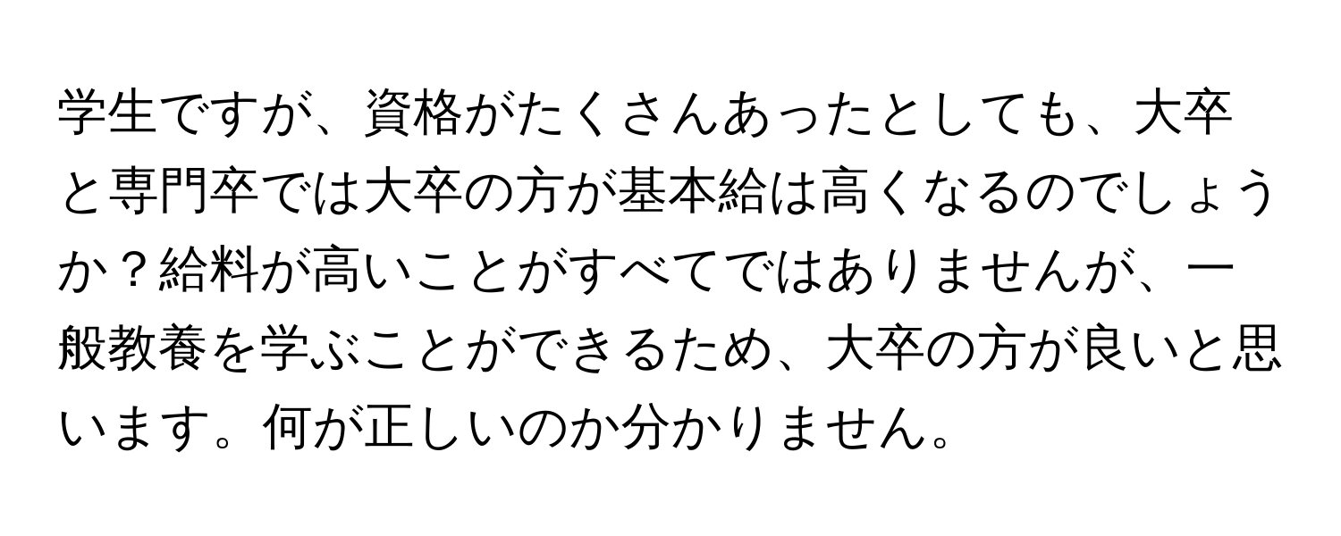 学生ですが、資格がたくさんあったとしても、大卒と専門卒では大卒の方が基本給は高くなるのでしょうか？給料が高いことがすべてではありませんが、一般教養を学ぶことができるため、大卒の方が良いと思います。何が正しいのか分かりません。