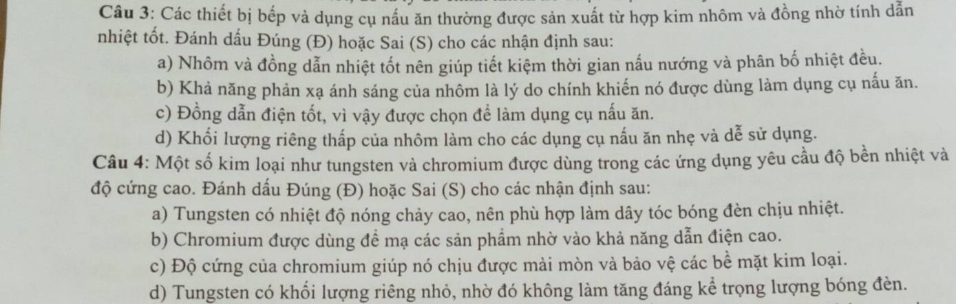 Các thiết bị bếp và dụng cụ nấu ăn thường được sản xuất từ hợp kim nhôm và đồng nhờ tính dẫn
nhiệt tốt. Đánh dấu Đúng (Đ) hoặc Sai (S) cho các nhận định sau:
a) Nhôm và đồng dẫn nhiệt tốt nên giúp tiết kiệm thời gian nấu nướng và phân bố nhiệt đều.
b) Khả năng phản xạ ánh sáng của nhôm là lý do chính khiến nó được dùng làm dụng cụ nấu ăn.
c) Đồng dẫn điện tốt, vì vậy được chọn để làm dụng cụ nấu ăn.
d) Khối lượng riêng thấp của nhôm làm cho các dụng cụ nấu ăn nhẹ và dễ sử dụng.
Câu 4: Một số kim loại như tungsten và chromium được dùng trong các ứng dụng yêu cầu độ bền nhiệt và
độ cứng cao. Đánh dấu Đúng (Đ) hoặc Sai (S) cho các nhận định sau:
a) Tungsten có nhiệt độ nóng chảy cao, nên phù hợp làm dây tóc bóng đèn chịu nhiệt.
b) Chromium được dùng để mạ các sản phẩm nhờ vào khả năng dẫn điện cao.
c) Độ cứng của chromium giúp nó chịu được mài mòn và bảo vệ các bề mặt kim loại.
d) Tungsten có khối lượng riêng nhỏ, nhờ đó không làm tăng đáng kể trọng lượng bóng đèn.