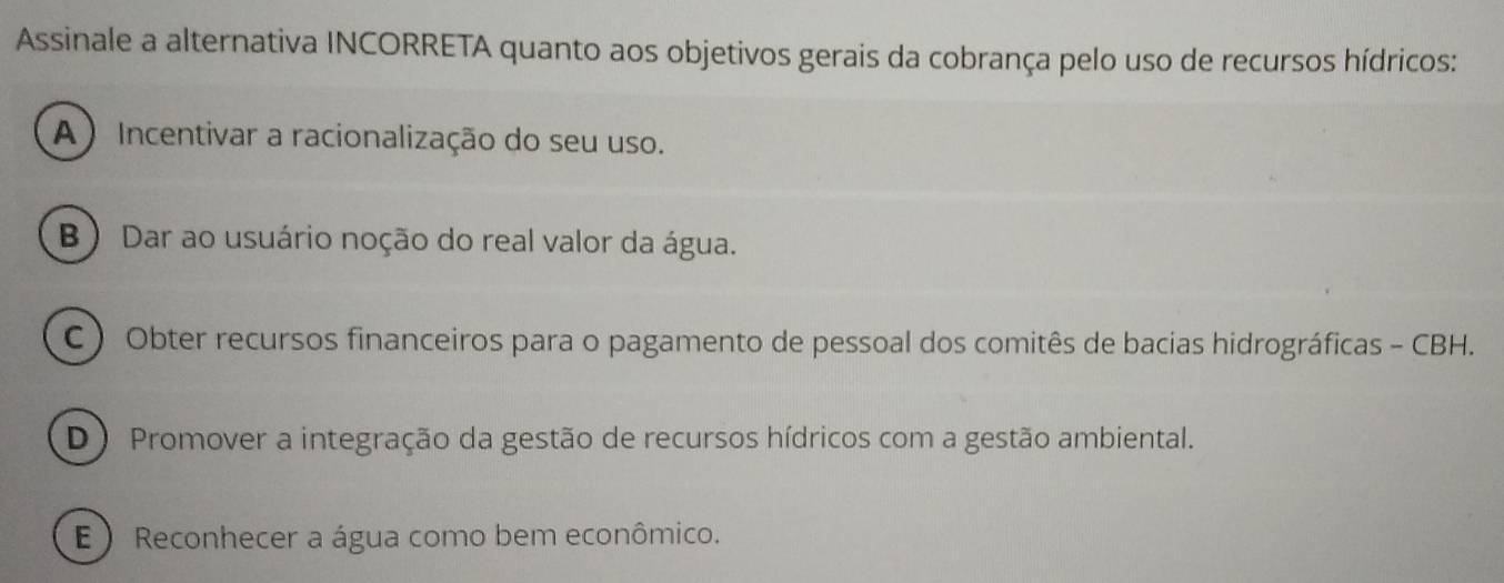 Assinale a alternativa INCORRETA quanto aos objetivos gerais da cobrança pelo uso de recursos hídricos:
A ) Incentivar a racionalização do seu uso.
B ) Dar ao usuário noção do real valor da água.
C ) Obter recursos financeiros para o pagamento de pessoal dos comitês de bacias hidrográficas - CBH.
D ) Promover a integração da gestão de recursos hídricos com a gestão ambiental.
E ) Reconhecer a água como bem econômico.