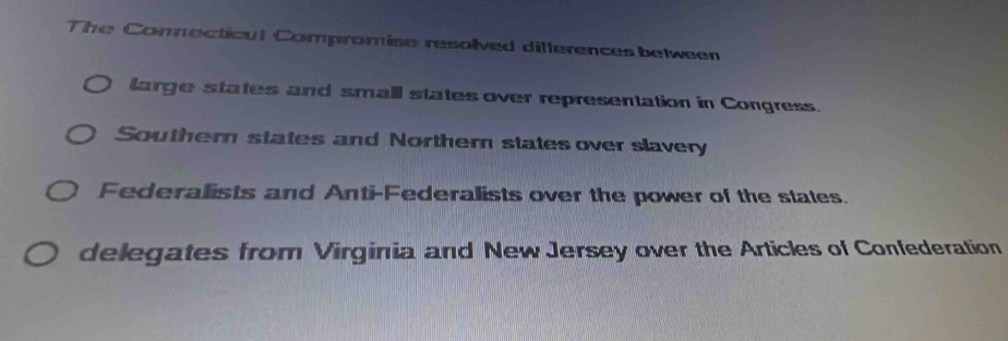 The Connecticut Compromise resolved differences between
large states and small states over representation in Congress.
Southern states and Norther states over slavery
Federalists and Anti-Federalists over the power of the states.
delegates from Virginia and New Jersey over the Articles of Confederation