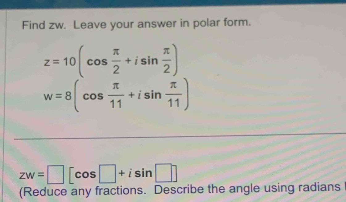 Find zw. Leave your answer in polar form.
z=10(cos  π /2 +isin  π /2 )
w=8(cos  π /11 +isin  π /11 )
zw=□ [cos □ +isin □ ]
(Reduce any fractions. Describe the angle using radians