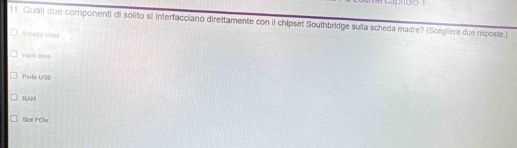 Quali due componenti di solito si interfacciano direttamente con il chipset Southbridge sulla scheda madre? (Scegliere due risposte.)
Scheda video
Hard drive
Porte USB
RAM
Slat PCle